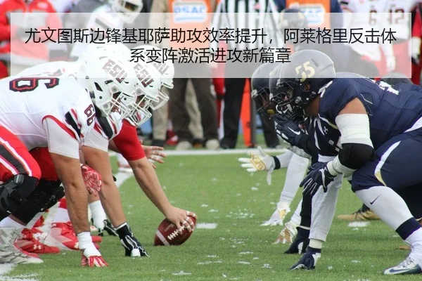 尤文图斯边锋基耶萨助攻效率提升，阿莱格里反击体系变阵激活进攻新篇章